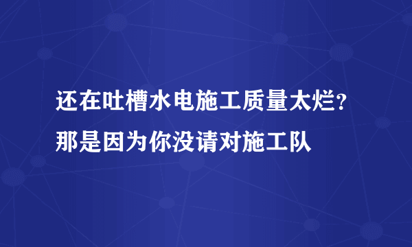 还在吐槽水电施工质量太烂？那是因为你没请对施工队