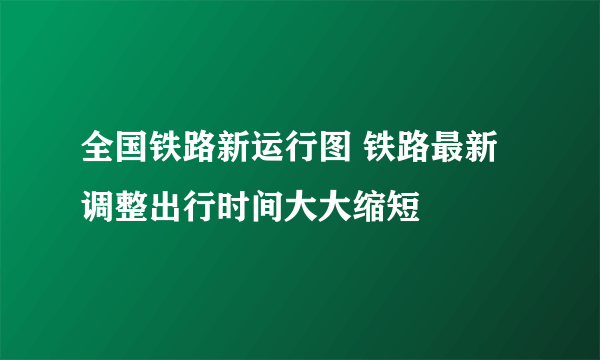 全国铁路新运行图 铁路最新调整出行时间大大缩短