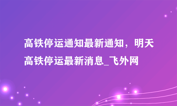 高铁停运通知最新通知，明天高铁停运最新消息_飞外网