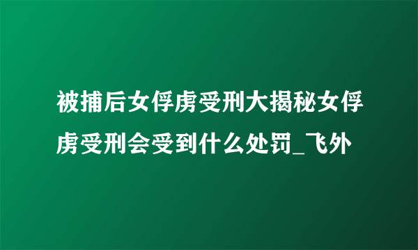 被捕后女俘虏受刑大揭秘女俘虏受刑会受到什么处罚_飞外