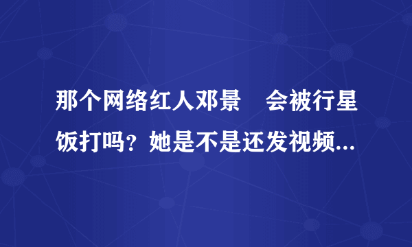 那个网络红人邓景晞会被行星饭打吗？她是不是还发视频骂过其他明星？她骂过哪些？她是不是发了一个道歉视