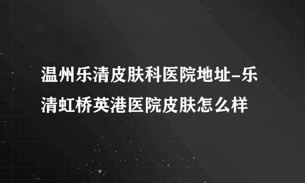 温州乐清皮肤科医院地址-乐清虹桥英港医院皮肤怎么样