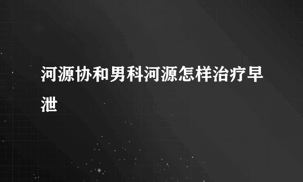 河源协和男科河源怎样治疗早泄