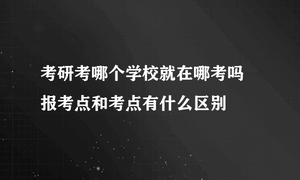 考研考哪个学校就在哪考吗 报考点和考点有什么区别