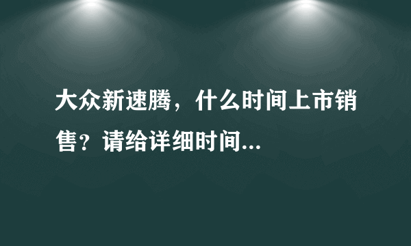 大众新速腾，什么时间上市销售？请给详细时间...