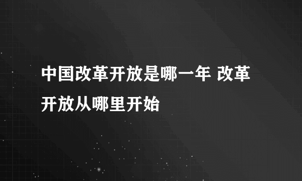 中国改革开放是哪一年 改革开放从哪里开始