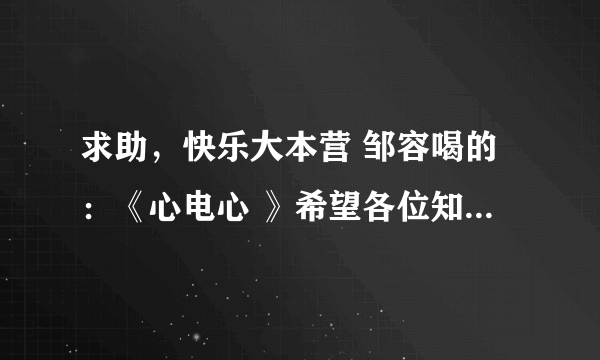 求助，快乐大本营 邹容喝的：《心电心 》希望各位知道的发我一下。