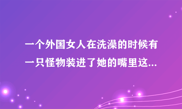 一个外国女人在洗澡的时候有一只怪物装进了她的嘴里这是部电影的片名是什么