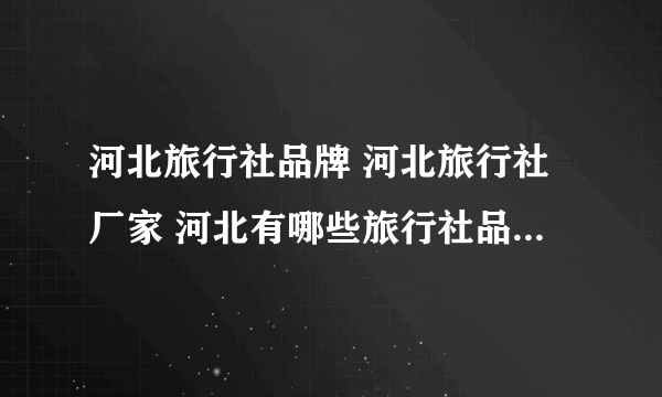 河北旅行社品牌 河北旅行社厂家 河北有哪些旅行社品牌【品牌库】