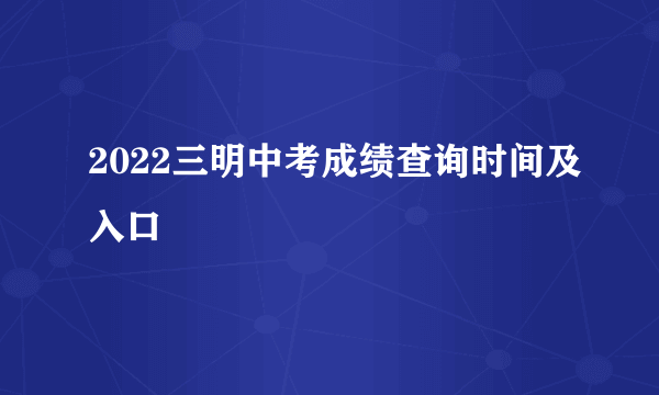 2022三明中考成绩查询时间及入口