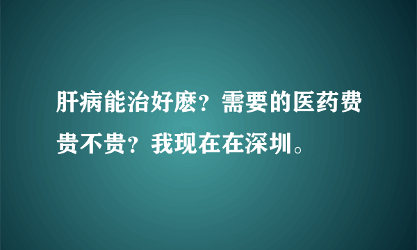 肝病能治好麽？需要的医药费贵不贵？我现在在深圳。