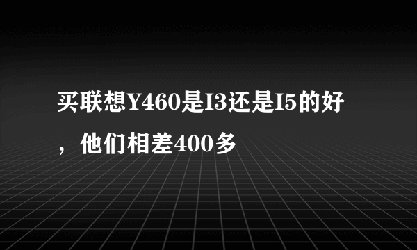 买联想Y460是I3还是I5的好，他们相差400多