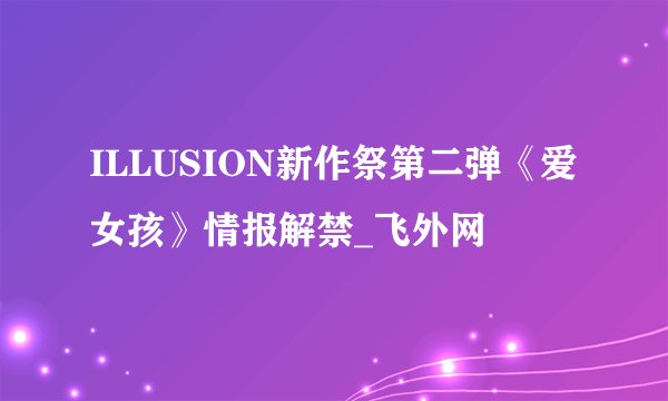 ILLUSION新作祭第二弹《爱女孩》情报解禁_飞外网