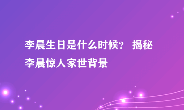 李晨生日是什么时候？ 揭秘李晨惊人家世背景