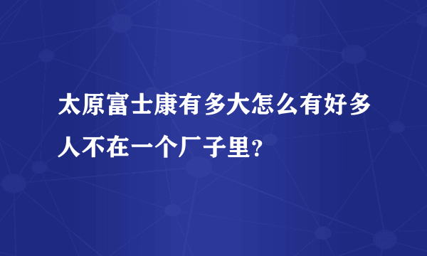 太原富士康有多大怎么有好多人不在一个厂子里？