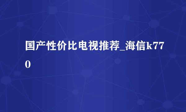 国产性价比电视推荐_海信k770