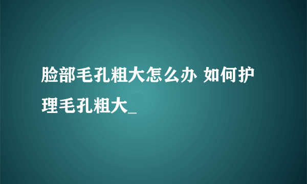 脸部毛孔粗大怎么办 如何护理毛孔粗大_