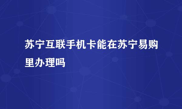 苏宁互联手机卡能在苏宁易购里办理吗