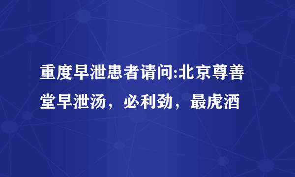 重度早泄患者请问:北京尊善堂早泄汤，必利劲，最虎酒