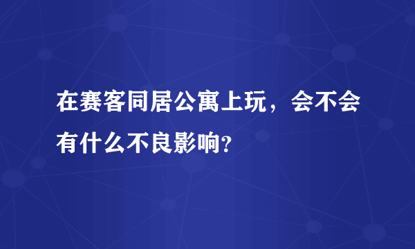 在赛客同居公寓上玩，会不会有什么不良影响？