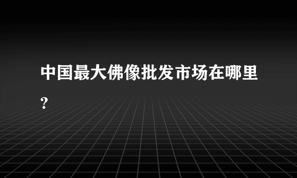 中国最大佛像批发市场在哪里？