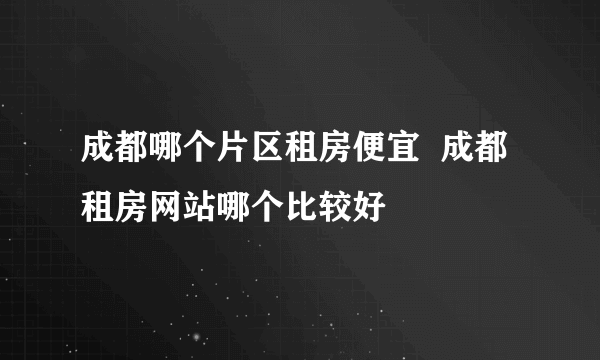 成都哪个片区租房便宜  成都租房网站哪个比较好