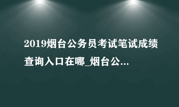 2019烟台公务员考试笔试成绩查询入口在哪_烟台公务员成绩查询时间