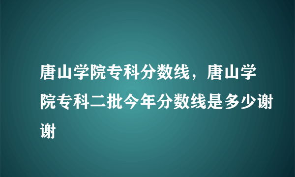 唐山学院专科分数线，唐山学院专科二批今年分数线是多少谢谢