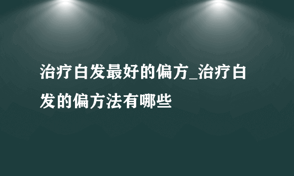 治疗白发最好的偏方_治疗白发的偏方法有哪些