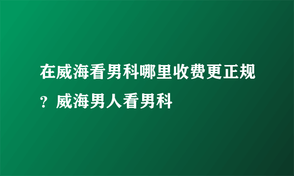 在威海看男科哪里收费更正规？威海男人看男科