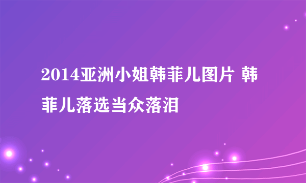 2014亚洲小姐韩菲儿图片 韩菲儿落选当众落泪