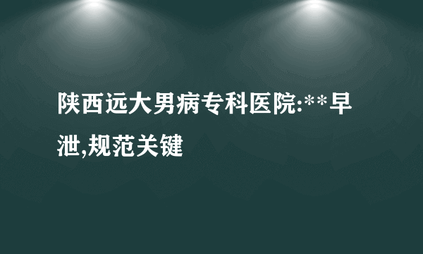 陕西远大男病专科医院:**早泄,规范关键