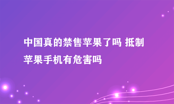 中国真的禁售苹果了吗 抵制苹果手机有危害吗