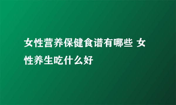 女性营养保健食谱有哪些 女性养生吃什么好