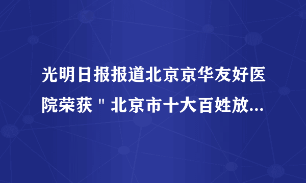 光明日报报道北京京华友好医院荣获＂北京市十大百姓放心医院＂