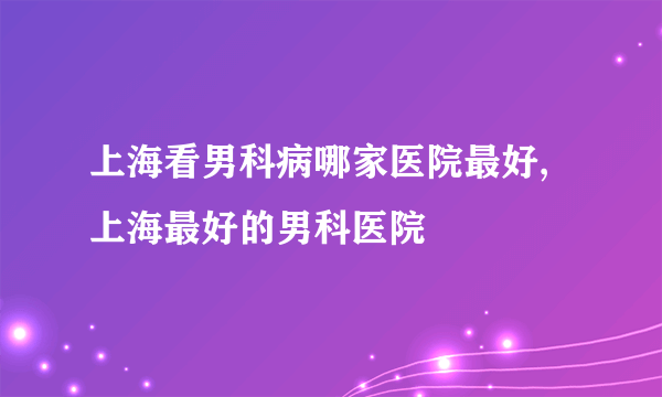 上海看男科病哪家医院最好,上海最好的男科医院