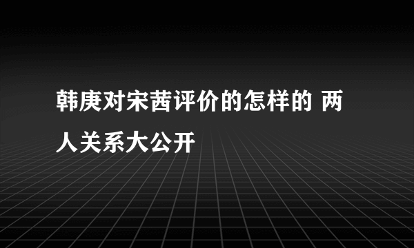 韩庚对宋茜评价的怎样的 两人关系大公开