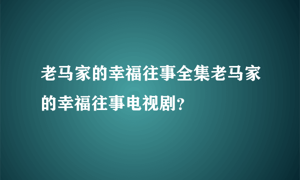 老马家的幸福往事全集老马家的幸福往事电视剧？