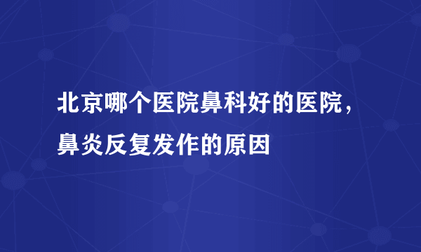 北京哪个医院鼻科好的医院，鼻炎反复发作的原因