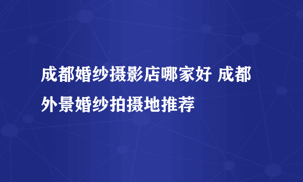 成都婚纱摄影店哪家好 成都外景婚纱拍摄地推荐