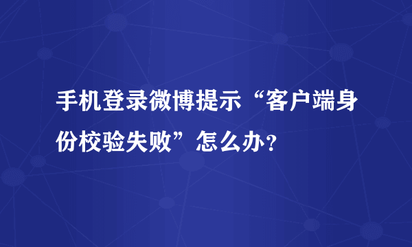 手机登录微博提示“客户端身份校验失败”怎么办？