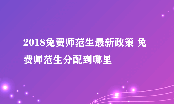 2018免费师范生最新政策 免费师范生分配到哪里