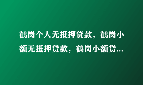 鹤岗个人无抵押贷款，鹤岗小额无抵押贷款，鹤岗小额贷款，怎样办理？