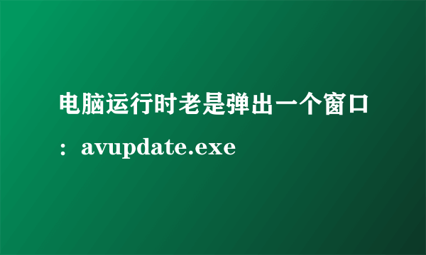 电脑运行时老是弹出一个窗口：avupdate.exe