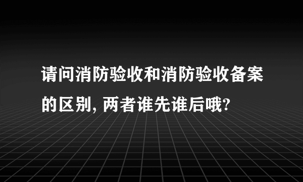 请问消防验收和消防验收备案的区别, 两者谁先谁后哦?