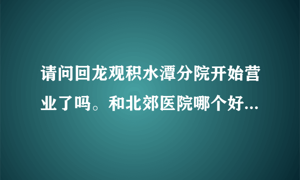 请问回龙观积水潭分院开始营业了吗。和北郊医院哪个好一点呢？谢谢！