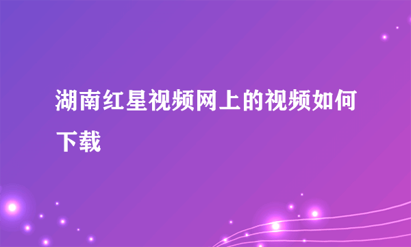 湖南红星视频网上的视频如何下载