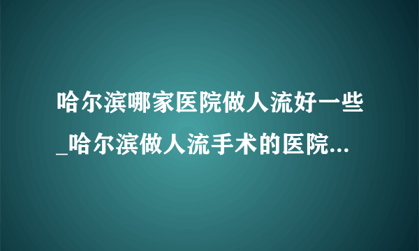 哈尔滨哪家医院做人流好一些_哈尔滨做人流手术的医院十大排行？