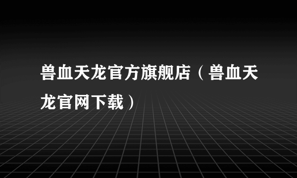 兽血天龙官方旗舰店（兽血天龙官网下载）