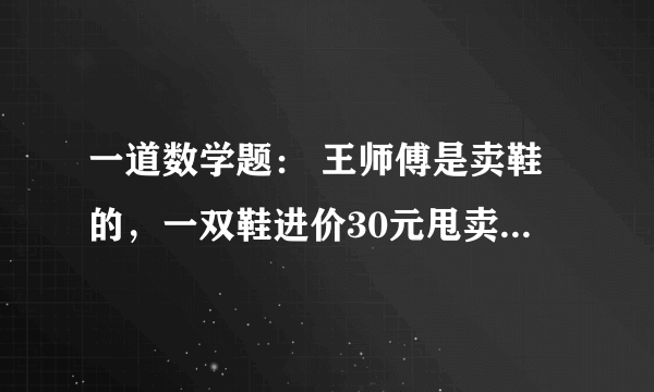 一道数学题： 王师傅是卖鞋的，一双鞋进价30元甩卖20元，顾客来买鞋给了张50，王师傅没零钱，于是